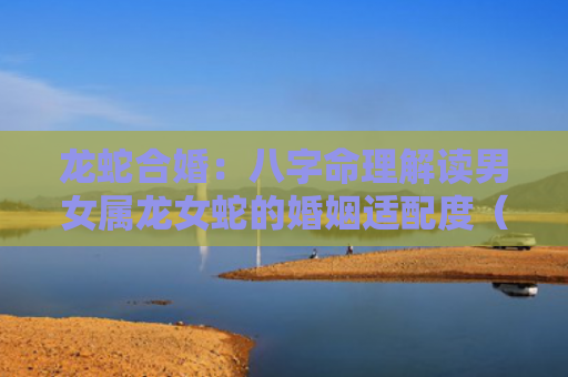 龙蛇合婚：八字命理解读男女属龙女蛇的婚姻适配度（合婚婚姻八字命理解读）
