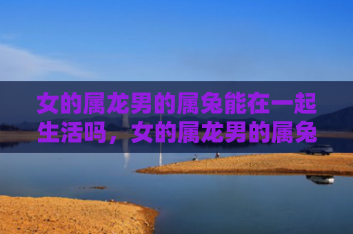女的属龙男的属兔能在一起生活吗，女的属龙男的属兔会怎么样，属龙女和属兔男的相处