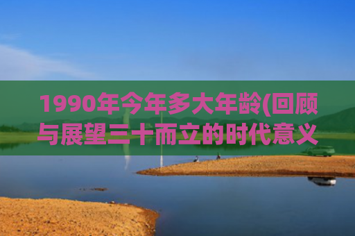 1990年今年多大年龄(回顾与展望三十而立的时代意义)