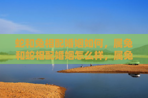 蛇和兔相配婚姻如何，属兔和蛇相配婚姻怎么样，属兔和蛇适合结婚吗