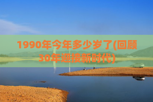 1990年今年多少岁了(回顾30年迎接新时代)