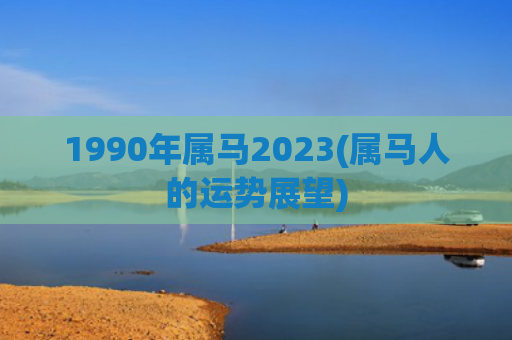 1990年属马2023(属马人的运势展望)