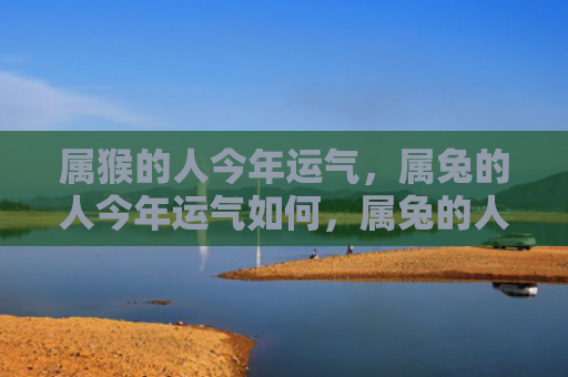 属猴的人今年运气，属兔的人今年运气如何，属兔的人今年不容错过的好运