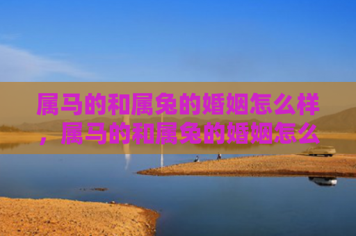 属马的和属兔的婚姻怎么样，属马的和属兔的婚姻怎么样啊，关于属马的和属兔的婚姻