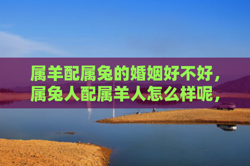 属羊配属兔的婚姻好不好，属兔人配属羊人怎么样呢，属兔人和属羊人的婚姻缘分是否顺利