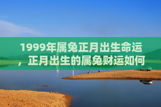 1999年属兔正月出生命运，正月出生的属兔财运如何，正月出生的属兔会有好的财运吗