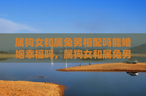 属狗女和属兔男相配吗能婚姻幸福吗，属狗女和属兔男相配吗婚姻怎么样，属狗女和属兔男之间的婚姻是否美满幸福