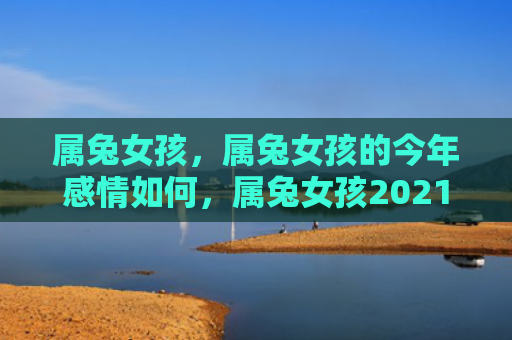 属兔女孩，属兔女孩的今年感情如何，属兔女孩2021年情感状态解析