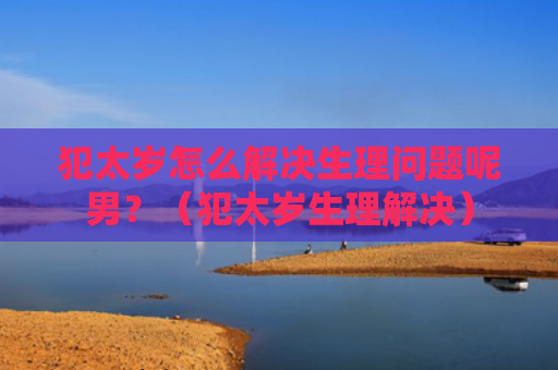 犯太岁怎么解决生理问题呢男？（犯太岁生理解决）