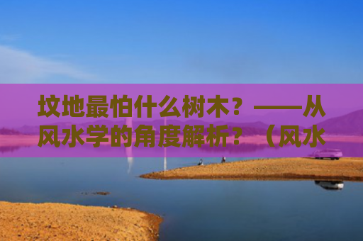 坟地最怕什么树木？——从风水学的角度解析？（风水学坟地最怕）