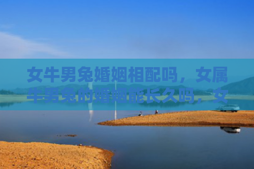 女牛男兔婚姻相配吗，女属牛男兔的婚姻能长久吗，女属牛男兔的婚姻特点解析