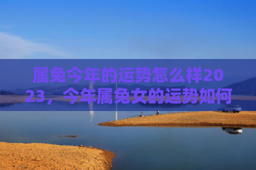 属兔今年的运势怎么样2023，今年属兔女的运势如何，属兔女今年的财运会如何
