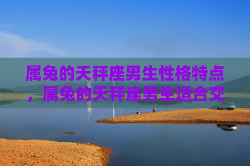 属兔的天秤座男生性格特点，属兔的天秤座男生适合交往吗，属兔的天秤座男生的性格分析