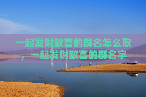 一起发财致富的群名怎么取，一起发财致富的群名字