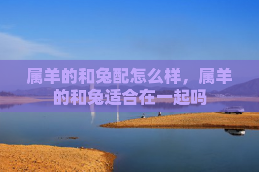 属羊的和兔配怎么样，属羊的和兔适合在一起吗