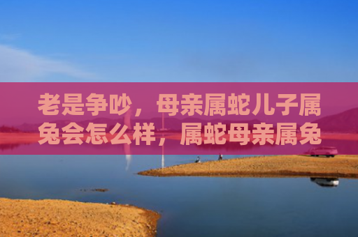 老是争吵，母亲属蛇儿子属兔会怎么样，属蛇母亲属兔儿子的性格特点