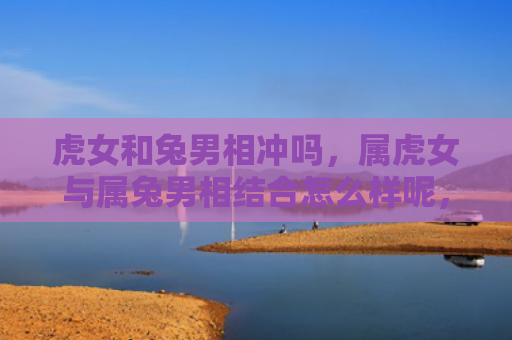 虎女和兔男相冲吗，属虎女与属兔男相结合怎么样呢，属虎女和属兔男能否百年好合