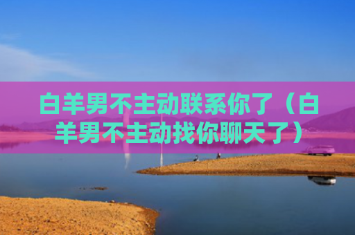 白羊男不主动联系你了（白羊男不主动找你聊天了）