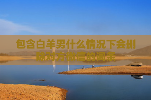 包含白羊男什么情况下会删除对方微信的词条 包含白羊男什么情况下会删除对方微信的词条