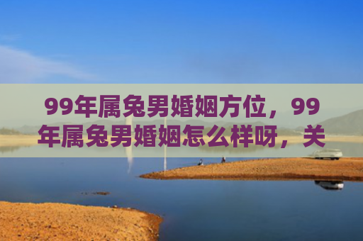 99年属兔男婚姻方位，99年属兔男婚姻怎么样呀，关于99年属兔男婚姻的评价