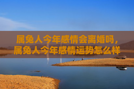 属兔人今年感情会离婚吗，属兔人今年感情运势怎么样，属兔人的2021年感情运势分析