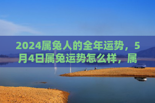 2024属兔人的全年运势，5月4日属兔运势怎么样，属兔人5月4日的运势