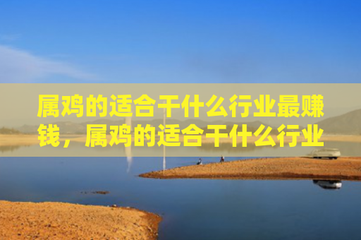 属鸡的适合干什么行业最赚钱，属鸡的适合干什么行业最赚钱