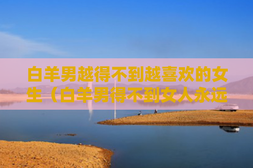 白羊男越得不到越喜欢的女生（白羊男得不到女人永远最好吗）
