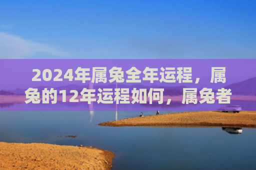 2024年属兔全年运程，属兔的12年运程如何，属兔者的12年运程是否顺利