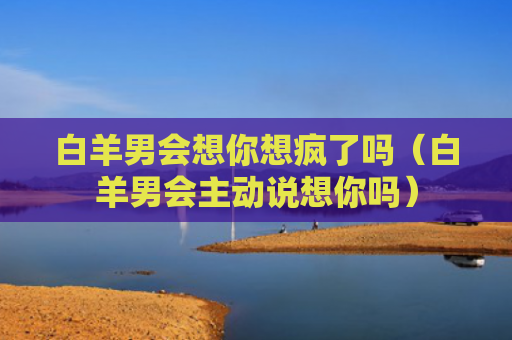 白羊男会想你想疯了吗（白羊男会主动说想你吗）