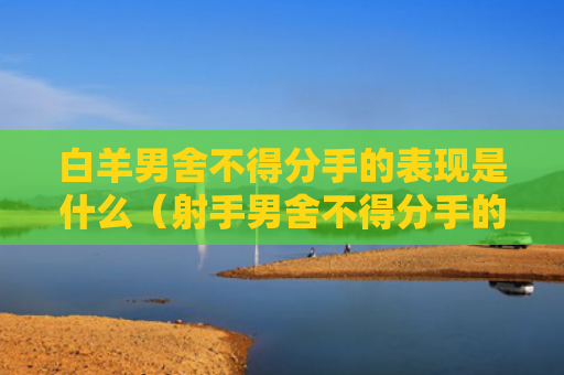 白羊男舍不得分手的表现是什么（射手男舍不得分手的表现）