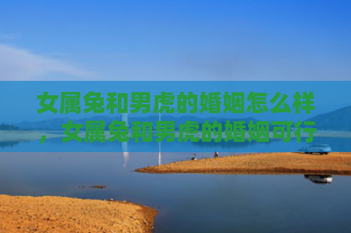 女属兔和男虎的婚姻怎么样，女属兔和男虎的婚姻可行吗，女兔和男虎的婚姻会面临哪些挑战