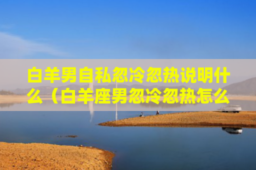 白羊男自私忽冷忽热说明什么（白羊座男忽冷忽热怎么办）