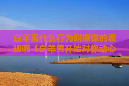 白羊男什么行为叫撩你的表现呢（白羊男开始对你动心的表现）