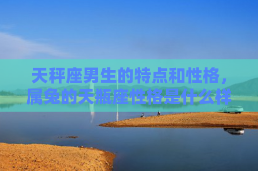 天秤座男生的特点和性格，属兔的天瓶座性格是什么样的，属兔的天瓶座人的性格特点