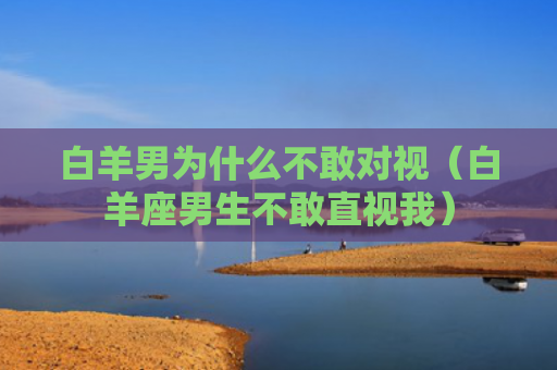白羊男为什么不敢对视（白羊座男生不敢直视我）