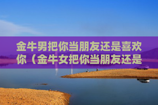 金牛男把你当朋友还是喜欢你（金牛女把你当朋友还是喜欢你）
