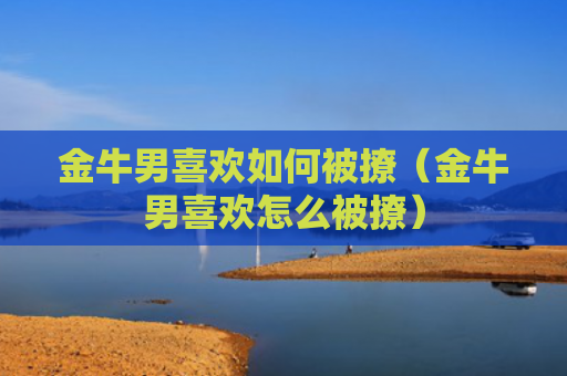 金牛男喜欢如何被撩（金牛男喜欢怎么被撩）