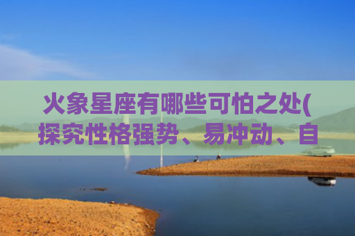火象星座有哪些可怕之处(探究性格强势、易冲动、自我中心)