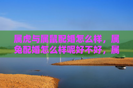 属虎与属鼠配婚怎么样，属兔配婚怎么样呢好不好，属兔配什么属相比较好