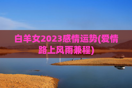 白羊女2023感情运势(爱情路上风雨兼程)