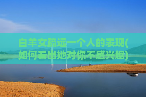 白羊女疏远一个人的表现(如何看出她对你不感兴趣)
