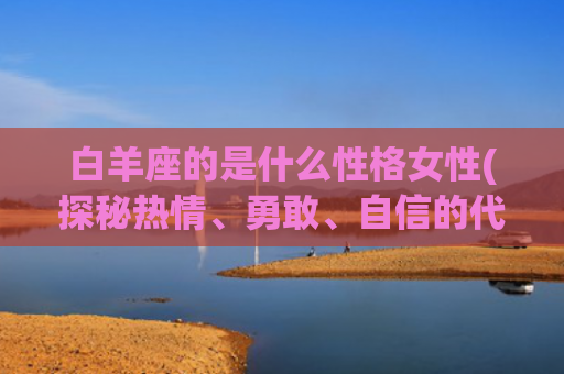 白羊座的是什么性格女性(探秘热情、勇敢、自信的代表)