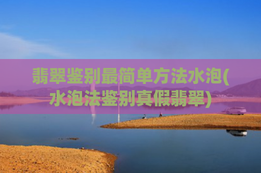 翡翠鉴别最简单方法水泡(水泡法鉴别真假翡翠)