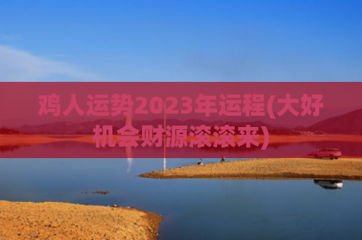 鸡人运势2023年运程(大好机会财源滚滚来)