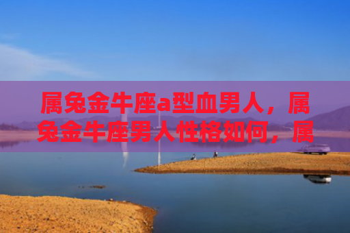 属兔金牛座a型血男人，属兔金牛座男人性格如何，属兔金牛座男人的性格特点