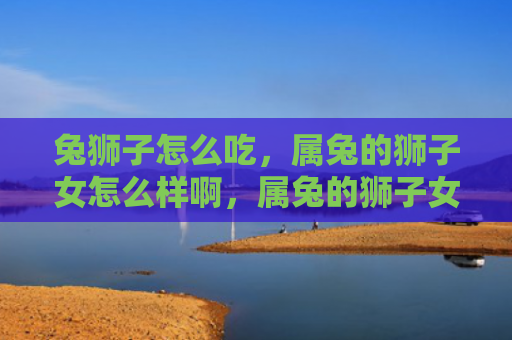 兔狮子怎么吃，属兔的狮子女怎么样啊，属兔的狮子女特点解析