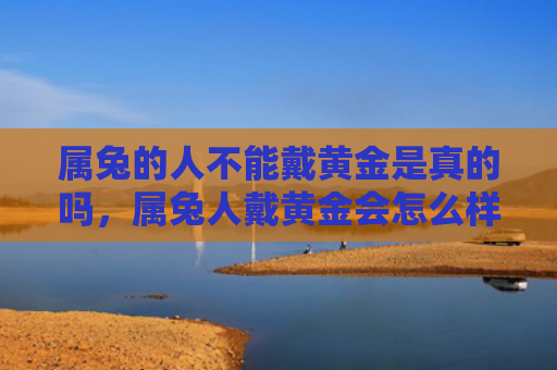 属兔的人不能戴黄金是真的吗，属兔人戴黄金会怎么样呢，属兔人适合戴黄金吗