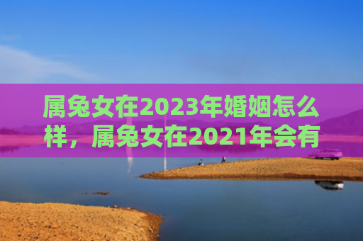属兔女在2023年婚姻怎么样，属兔女在2021年会有什么变化，属兔女2021年运势大揭秘