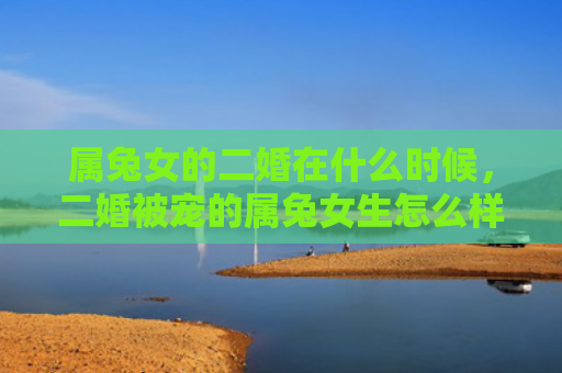 属兔女的二婚在什么时候，二婚被宠的属兔女生怎么样，揭秘二婚被宠属兔女生的真实情况